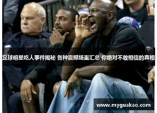 足球明星吃人事件揭秘 各种震撼场面汇总 你绝对不敢相信的真相