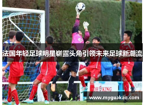 法国年轻足球明星崭露头角引领未来足球新潮流