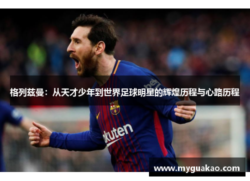 格列兹曼：从天才少年到世界足球明星的辉煌历程与心路历程